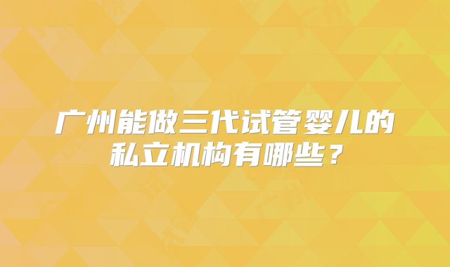 广州能做三代试管婴儿的私立机构有哪些？