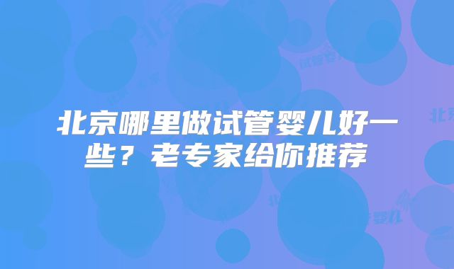 北京哪里做试管婴儿好一些?老专家给你推荐