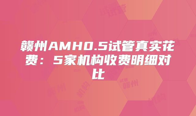 赣州AMH0.5试管真实花费:5家机构收费明细对比