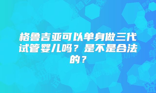 格鲁吉亚可以单身做三代试管婴儿吗?是不是合法的?