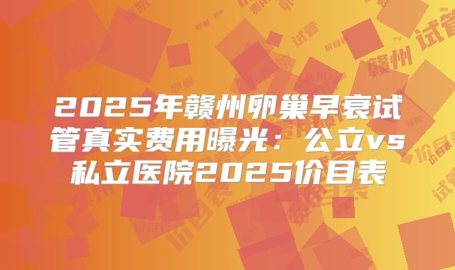 2025年赣州卵巢早衰试管真实费用曝光:公立vs私立医院2025价目表