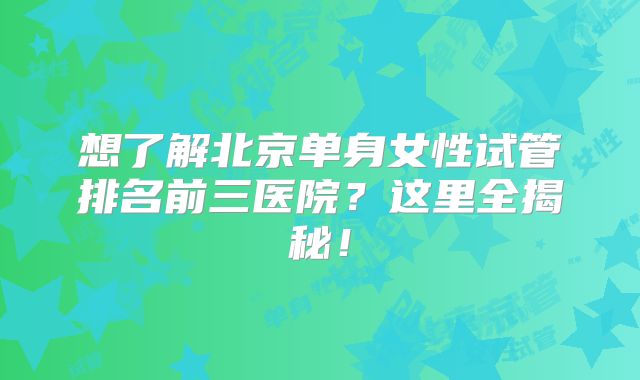 想了解北京单身女性试管排名前三医院?这里全揭秘!