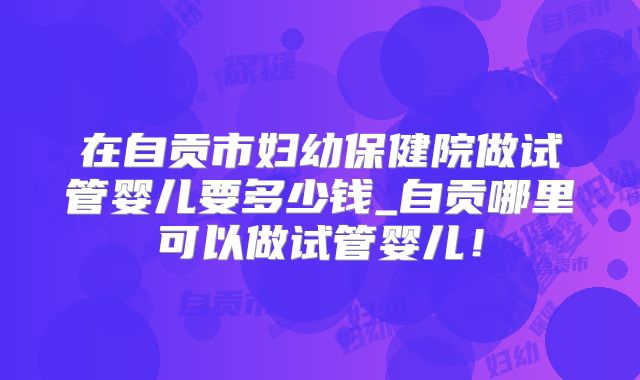 在自贡市妇幼保健院做试管婴儿要多少钱_自贡哪里可以做试管婴儿!