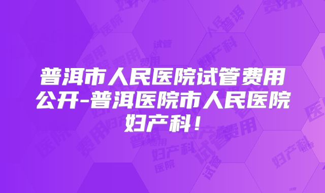 普洱市人民医院试管费用公开-普洱医院市人民医院妇产科!