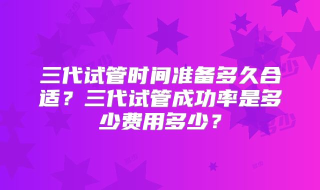 三代试管时间准备多久合适?三代试管成功率是多少费用多少?