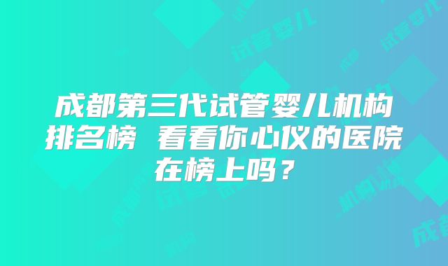 成都第三代试管婴儿机构排名榜 看看你心仪的医院在榜上吗？