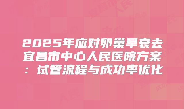 2025年应对卵巢早衰去宜昌市中心人民医院方案：试管流程与成功率优化