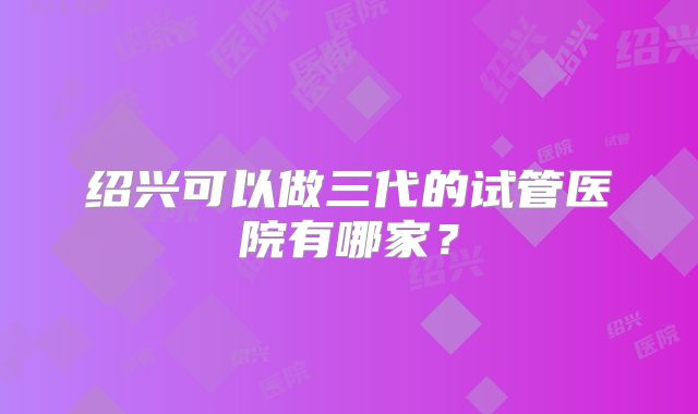 绍兴可以做三代的试管医院有哪家?