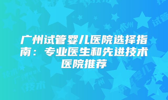 广州试管婴儿医院选择指南:专业医生和先进技术医院推荐