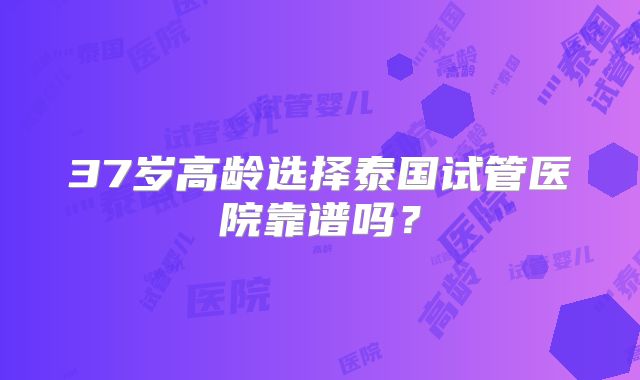 37岁高龄选择泰国试管医院靠谱吗?