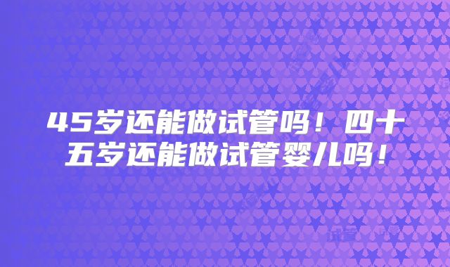 45岁还能做试管吗！四十五岁还能做试管婴儿吗！
