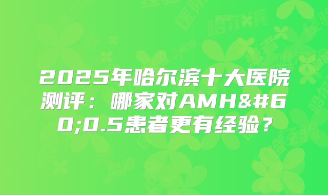 2025年哈尔滨十大医院测评:哪家对AMH<0.5患者更有经验?