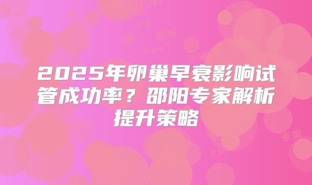 2025年卵巢早衰影响试管成功率?邵阳专家解析提升策略