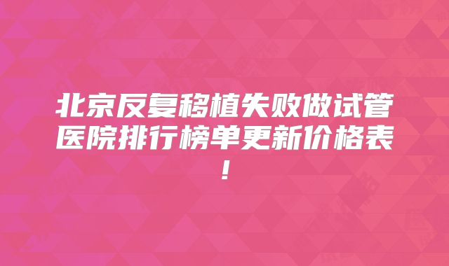 北京反复移植失败做试管医院排行榜单更新价格表!