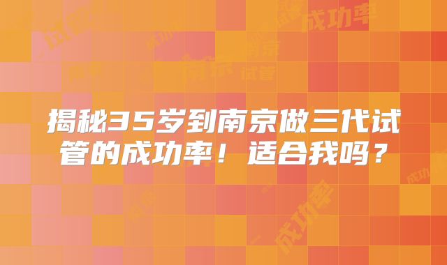 揭秘35岁到南京做三代试管的成功率!适合我吗?