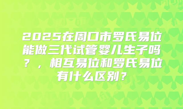 2025在周口市罗氏易位能做三代试管婴儿生子吗?,相互易位和罗氏易位有什么区别?