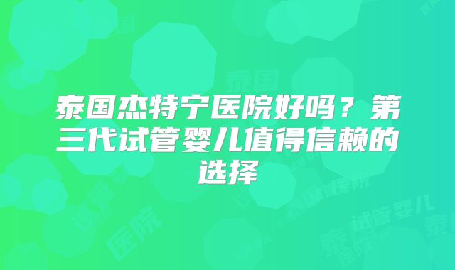 泰国杰特宁医院好吗?第三代试管婴儿值得信赖的选择