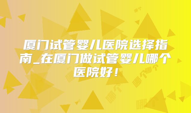厦门试管婴儿医院选择指南_在厦门做试管婴儿哪个医院好!