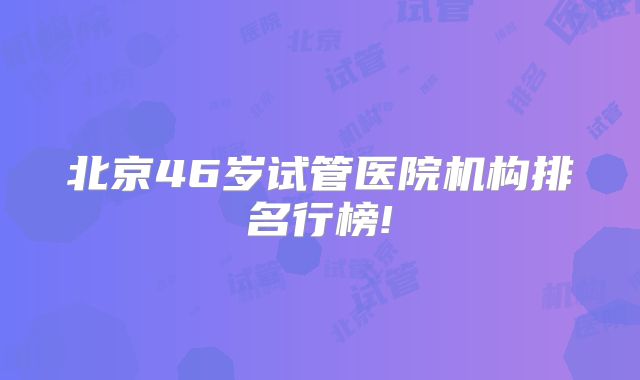 北京46岁试管医院机构排名行榜!
