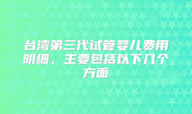 台湾第三代试管婴儿费用明细,主要包括以下几个方面