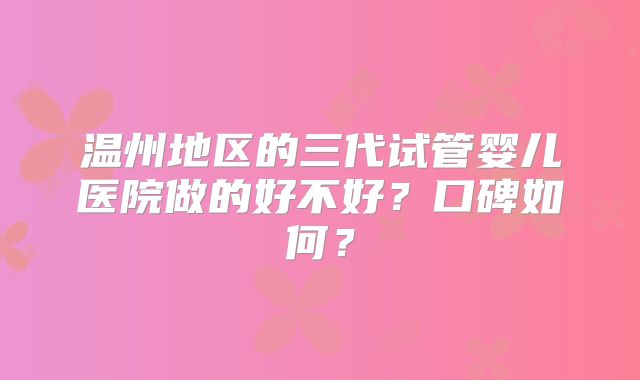 温州地区的三代试管婴儿医院做的好不好?口碑如何?