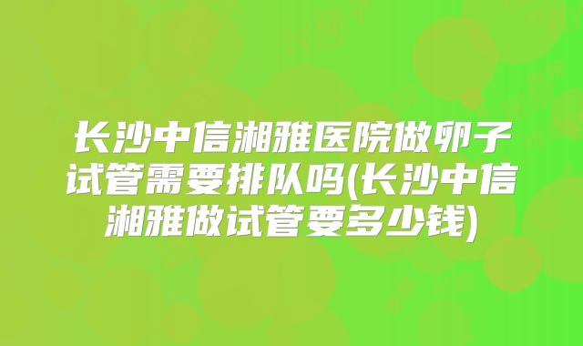 长沙中信湘雅医院做卵子试管需要排队吗(长沙中信湘雅做试管要多少钱)