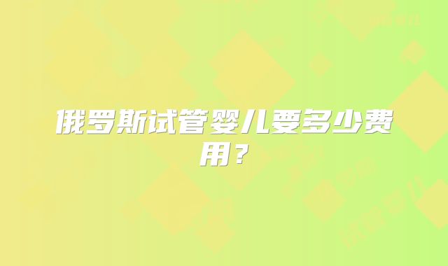 俄罗斯试管婴儿要多少费用?
