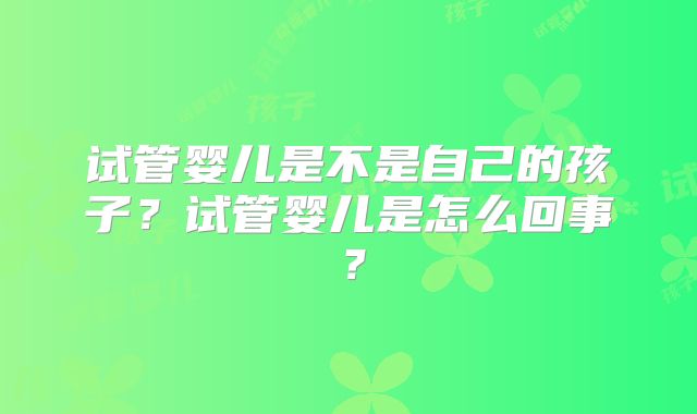 试管婴儿是不是自己的孩子?试管婴儿是怎么回事?