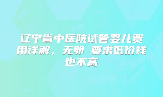 辽宁省中医院试管婴儿费用详解,无卵�要求低价钱也不高