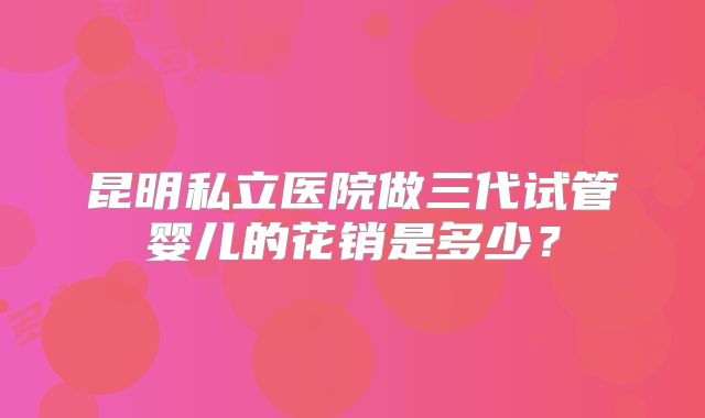 昆明私立医院做三代试管婴儿的花销是多少?