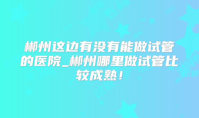 郴州这边有没有能做试管的医院_郴州哪里做试管比较成熟！