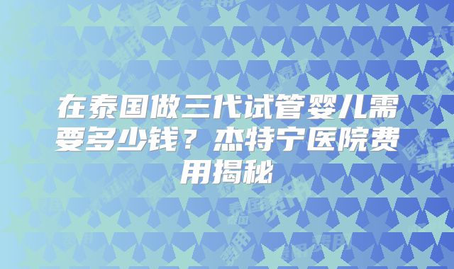 在泰国做三代试管婴儿需要多少钱？杰特宁医院费用揭秘
