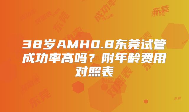 38岁AMH0.8东莞试管成功率高吗?附年龄费用对照表