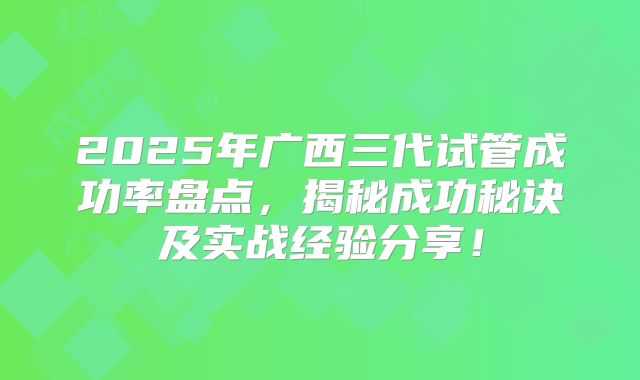 2025年广西三代试管成功率盘点,揭秘成功秘诀及实战经验分享!