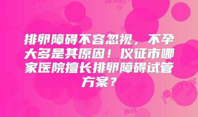 排卵障碍不容忽视，不孕大多是其原因！仪征市哪家医院擅长排卵障碍试管方案？