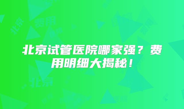 北京试管医院哪家强？费用明细大揭秘！
