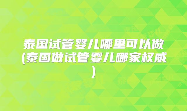 泰国试管婴儿哪里可以做(泰国做试管婴儿哪家权威)