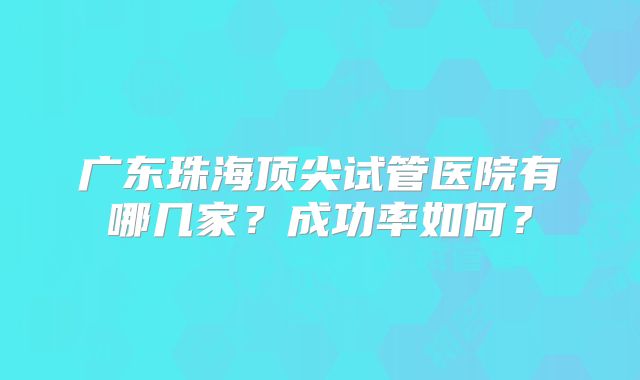 广东珠海顶尖试管医院有哪几家?成功率如何?