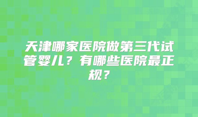 天津哪家医院做第三代试管婴儿？有哪些医院最正规？