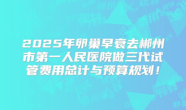 2025年卵巢早衰去郴州市第一人民医院做三代试管费用总计与预算规划!