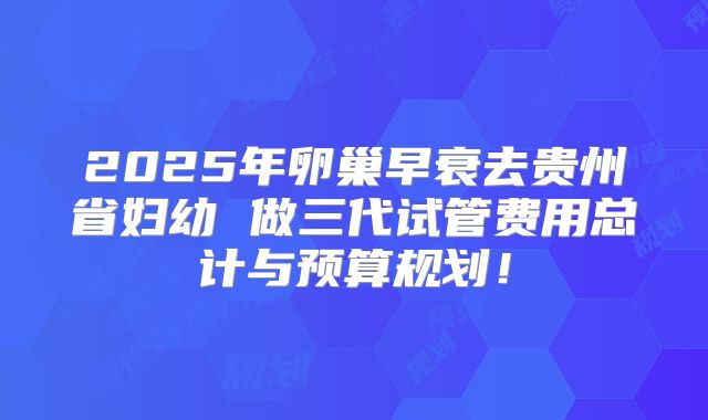 2025年卵巢早衰去贵州省妇幼 做三代试管费用总计与预算规划!
