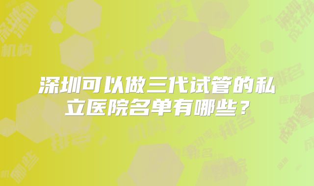 深圳可以做三代试管的私立医院名单有哪些?