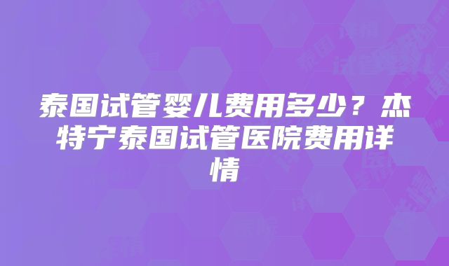 泰国试管婴儿费用多少?杰特宁泰国试管医院费用详情
