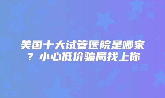 美国十大试管医院是哪家?小心低价骗局找上你