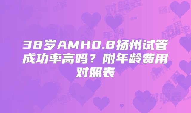 38岁AMH0.8扬州试管成功率高吗？附年龄费用对照表