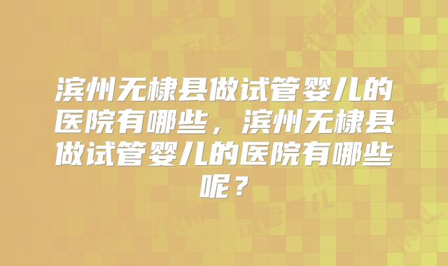滨州无棣县做试管婴儿的医院有哪些，滨州无棣县做试管婴儿的医院有哪些呢？