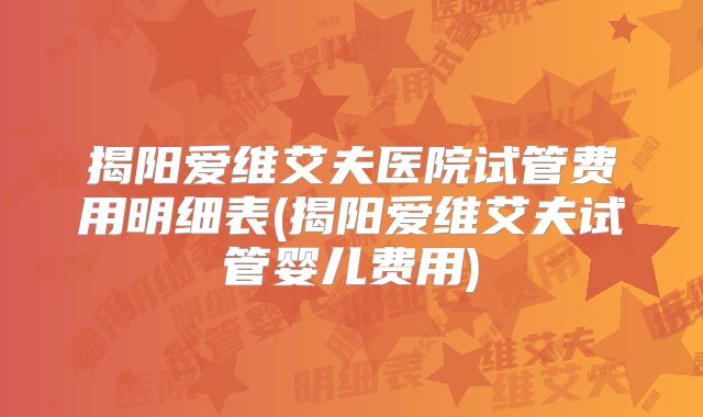 揭阳爱维艾夫医院试管费用明细表(揭阳爱维艾夫试管婴儿费用)