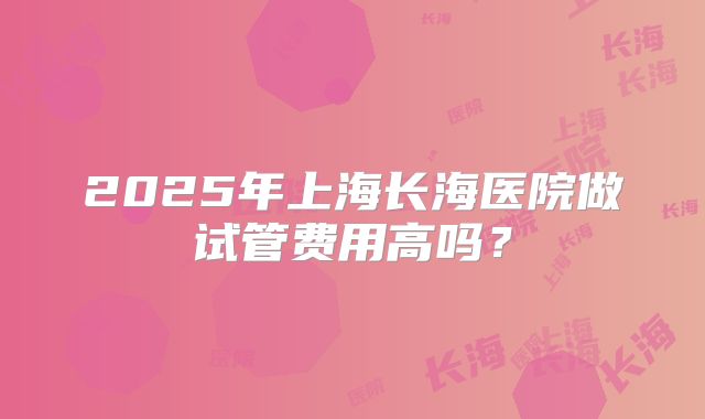 2025年上海长海医院做试管费用高吗？