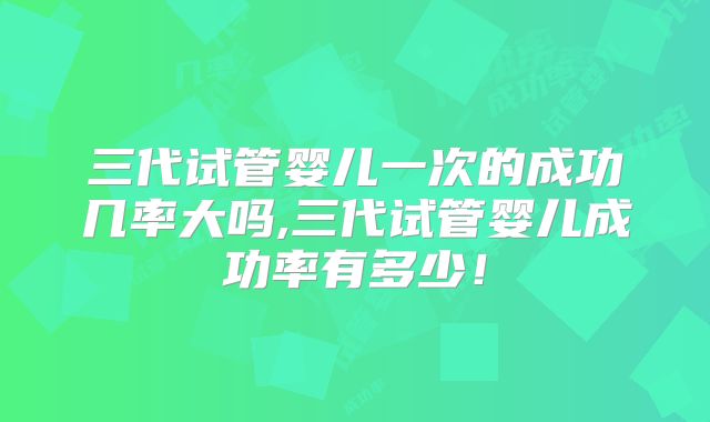 三代试管婴儿一次的成功几率大吗,三代试管婴儿成功率有多少！