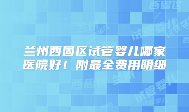 兰州西固区试管婴儿哪家医院好！附最全费用明细